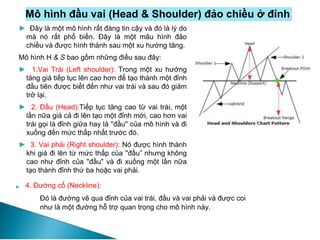 Mô hình đầu vai (Head & Shoulder) đảo chiều ở đỉnh
► 4. Đường cổ (Neckline):
Đó là đường vẽ qua đỉnh của vai trái, đầu và vai phải và được coi
như là một đường hỗ trợ quan trọng cho mô hình này.
► Đây là một mô hình rất đáng tin cậy và đó là lý do
mà nó rất phổ biến. Đây là một mâu hình đảo
chiều và được hình thành sau một xu hướng tăng.
Mô hình H & S bao gồm những điều sau đây:
► 1.Vai Trái (Left shoulder): Trong một xu hướng
tăng giá tiếp tục lên cao hơn để tạo thành một đỉnh
đầu tiên được biết đến như vai trái và sau đó giảm
trở lại.
► 2. Đầu (Head):Tiếp tục tăng cao từ vai trái, một
lần nữa giá cả đi lên tạo một đỉnh mới, cao hơn vai
trái gọi là đỉnh giữa hay là ''đầu'' của mô hình và đi
xuống đến mức thấp nhất trước đó.
► 3. Vai phải (Right shoulder): Nó được hình thành
khi giá đi lên từ mức thấp của ''đầu” nhưng không
cao như đỉnh của ''đầu" và đi xuống một lần nữa
tạo thành đỉnh thứ ba hoặc vai phải.
 