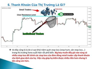 ❖ Và đây cũng là lý do vì sao khái niệm quét stop loss (stop hunt, săn stop loss...)
trong thị trường forex xuất hiện rất phổ biến. Big boy muốn đẩy giá vào vùng có
nhiều stop loss để chính các stop loss của đám đông retail trader cấp thanh khoản
cho lệnh giao dịch của họ. Việc này giúp họ kiếm được nhiều tiền hơn nhưng ít
tốn công sức hơn.
6. Thanh Khoản Của Thị Trường Là Gì?
 