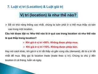 7. Luật vị trí (Location) & Luật giá trị
⮚ Để có khả năng thắng cao nhất, chúng ta luôn phải ở vị thế mua thấp và bán
cao trong một location.
Câu hỏi được đặt ra: Như thế nào là ở quá cao trong location và như thế nào
là quá thấp trong location?
⮚ Khi giá ở vị trí >90%. Không được phép mua.
⮚ Khi giá ở vị trí <10%. Không được phép bán.
Hay nói cách khác, khi giá ở vị trí rất thấp và gần vùng cầu (demand), đó là vị trí tốt
nhất để mua. Đây gọi là location trade (trade theo vị trí). Chúng ta chú ý đến
location ở cả tháng, tuần và ngày.
Vị trí (location) là như thế nào?
 