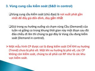 3. Vùng cung cầu kiểm soát (S&D in control)
❑Vùng cung cầu kiểm soát (chủ đạo) là nơi xuất phát gần
nhất để đẩy giá đến đỉnh, đáy gần nhất
❑Giá trong xu hướng xuống và chạm vùng Cầu (Demand) của
tuần và giằng co trong khung thời gian này một đoạn sau đó
đảo chiều đi lên thì chúng ta gọi đây là Vùng cầu đang kiểm
soát (Demand in control).
⮚Một mẫu hình CP được coi là đang kiểm soát CHỈ KHI xu hướng
(Trend) chưa bị phá vỡ. Một khi xu hướng bị phá vỡ, các CP
không còn kiểm soát, chúng ta sẽ phải coi RP như là các khu
vực kiểm soát.
 