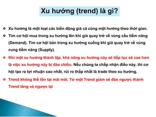 Xu hướng (trend) là gì?
❖ Xu hướng là một loạt các biến động giá cả cùng một hướng theo thời gian.
❖ Tìm cơ hội mua trong xu hướng lên khi giá quay trở về vùng cầu tiềm năng
(Demand). Tìm cơ hội bán trong xu hướng xuống khi giá quay trở về vùng
cung tiềm năng (Supply).
❖ Khi một xu hướng thành lập, khả năng xu hướng này sẽ tiếp tục sẽ cao hơn
là việc xu hướng này bị đảo chiều. Nếu chúng ta chấp nhận điều này, thì cơ
hội tạo ra lợi nhuận cao nhất, rủi ro thấp nhất là trade theo xu hướng.
❖ Trend không thể tồn tại mãi mãi. Từ một Trend giảm sẽ đảo ngược thành
Trend tăng và ngược lại
 