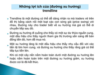 Những lợi ích của (đường xu hướng)
trendline
►
►
►
Trendline là một đường có thể dễ dàng nhận ra mà traders vẽ trên
đồ thị bằng cách nối một loạt các con sóng giá (price swing) với
nhau. Đường này cho trader biết về xu hướng mà giá có thể di
chuyển tiếp sau đó.
Đường xu hướng đi xuống cho thấy có một sự dư thừa nguồn cung,
một dấu hiệu cho thấy người tham gia thị trường sẵn sàng để bán
đồng tiền đó, hơn để mua nó.
Một xu hướng tăng là một dấu hiệu cho thấy nhu cầu đối với các
tiền tệ lớn hơn cung, và đường xu hướng cho thấy rằng giá có thể
tiếp tục tiến lên.
Khi có một cây nến nằm hoàn toàn dưới một đường xu hướng lên
hoặc nằm hoàn toàn trên một đường xu hướng giảm, xu hướng
được coi là đã kết thúc.
►
 