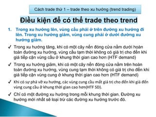 Điều kiện để có thể trade theo trend
1. Trong xu hướng lên, vùng cầu phải ở trên đường xu hướng đi
lên. Trong xu hướng giảm, vùng cung phải ở dưới đường xu
hướng giảm.
✔ Trong xu hướng tăng, khi có một cây nến đóng cửa nằm dưới hoàn
toàn đường xu hướng, vùng cầu tạm thời không có giá trị cho đến khi
giá tiếp cận vùng cầu ở khung thời gian cao hơn (HTF demand)
✔ Trong xu hướng giảm, khi có một cây nến đóng cửa nằm trên hoàn
toàn đường xu hướng, vùng cung tạm thời không có giá trị cho đến khi
giá tiếp cận vùng cung ở khung thời gian cao hơn (HTF demand)
✔ Khi có sự phá vỡ xu hướng, các vùng cung cầu mất giá trị cho đến khi giá đến
vùng cung cầu ở khung thời gian cao hơn(HTF SD).
✔ Chỉ có một đường xu hướng trong mỗi khung thời gian. Đường xu
hướng mới nhất sẽ loại trừ các đường xu hướng trước đó.
 