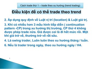 Điều kiện để có thể trade theo trend
2. Áp dụng quy định về Luật vị trí (location) & Luật giá trị.
3. Khi có nhiều hơn 3 mẫu hình tiếp diễn ( continuation
pattern -CP) trong xu hướng thị trường, CP thứ 4 không
được phép trade nữa. Giá được coi là đi hết mức rồi. Một
khi giá trở về, thường trở về rất sâu.
4. Là swing trader, Luôn luôn theo xu hướng tháng / tuần.
6. Nếu là trader trong ngày, theo xu hướng ngày / H4.
 