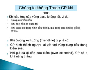 Chúng ta không Trade CP khi
nào
1. Khi cấu trúc của vùng base không tốt, ví dụ:
▪ Có quá nhiều nến
▪ Khi cây nến có đuôi dài
▪ Khi base có dạng hình cầu thang, giá đóng cửa không giống
nhau.
2.
3.
Khi đường xu hướng (Trendline) bị phá vỡ
CP hình thành ngược lại với với vùng cung cầu đang
kiểm soát
Khi giá đã đi đến cực điểm (over extended), CP có ít
khả năng thắng.
4
 