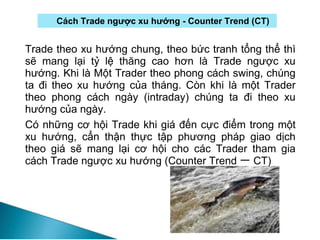Trade theo xu hướng chung, theo bức tranh tổng thể thì
sẽ mang lại tỷ lệ thăng cao hơn là Trade ngược xu
hướng. Khi là Một Trader theo phong cách swing, chúng
ta đi theo xu hướng của tháng. Còn khi là một Trader
theo phong cách ngày (intraday) chúng ta đi theo xu
hướng của ngày.
Có những cơ hội Trade khi giá đến cực điểm trong một
xu hướng, cẩn thận thực tập phương pháp giao dịch
theo giá sẽ mang lại cơ hội cho các Trader tham gia
cách Trade ngược xu hướng (Counter Trend 一 CT)
Cách Trade ngược xu hướng - Counter Trend (CT)
 