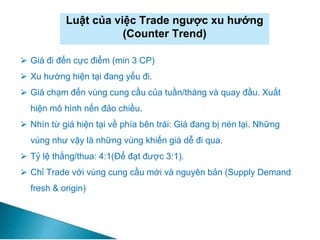 Luật của việc Trade ngược xu hướng
(Counter Trend)
⮚ Giá đi đến cực điểm (min 3 CP)
⮚ Xu hướng hiện tại đang yếu đi.
⮚ Giá chạm đến vùng cung cầu của tuần/tháng và quay đầu. Xuất
hiện mô hình nến đảo chiều.
⮚ Nhìn từ giá hiện tại về phía bên trái: Giá đang bị nén lại. Những
vùng như vậy là những vùng khiến giá dễ đi qua.
⮚ Tỷ lệ thắng/thua: 4:1(Để đạt được 3:1).
⮚ Chỉ Trade với vùng cung cầu mới và nguyên bản (Supply Demand
fresh & origin)
 