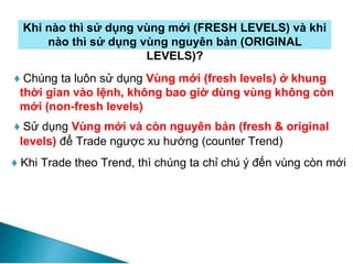 Khi nào thì sử dụng vùng mới (FRESH LEVELS) và khi
nào thì sử dụng vùng nguyên bản (ORIGINAL
LEVELS)?
♦ Chúng ta luôn sử dụng Vùng mới (fresh levels) ở khung
thời gian vào lệnh, không bao giờ dùng vùng không còn
mới (non-fresh levels)
♦ Sử dụng Vùng mới và còn nguyên bản (fresh & original
levels) để Trade ngược xu hướng (counter Trend)
♦ Khi Trade theo Trend, thì chúng ta chỉ chú ý đến vùng còn mới
 