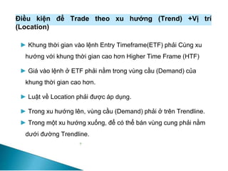 Điều kiện để Trade theo xu hướng (Trend) +Vị trí
(Location)
► Khung thời gian vào lệnh Entry Timeframe(ETF) phải Cùng xu
hướng với khung thời gian cao hơn Higher Time Frame (HTF)
► Giá vào lệnh ở ETF phải nằm trong vùng cầu (Demand) của
khung thời gian cao hơn.
► Luật về Location phải được áp dụng.
► Trong xu hướng lên, vùng cầu (Demand) phải ở trên Trendline.
► Trong một xu hướng xuống, để có thể bán vùng cung phải nằm
dưới đường Trendline.
 