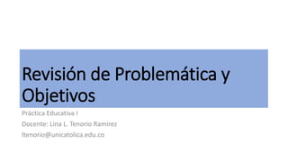 Revisión de Problemática y
Objetivos
Práctica Educativa I
Docente: Lina L. Tenorio Ramírez
ltenorio@unicatolica.edu.co
 
