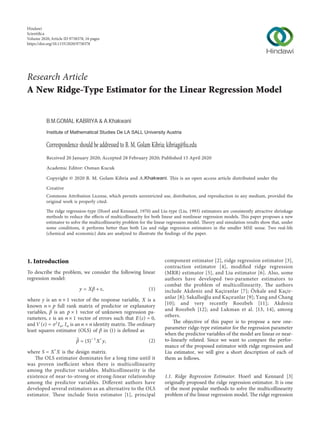 Research Article
Commons Attribution License, which permits unrestricted use, distribution, and reproduction in any medium, provided the
original work is properly cited.
The ridge regression-type (Hoerl and Kennard, 1970) and Liu-type (Liu, 1993) estimators are consistently attractive shrinkage
methods to reduce the eﬀects of multicollinearity for both linear and nonlinear regression models. This paper proposes a new
estimator to solve the multicollinearity problem for the linear regression model. Theory and simulation results show that, under
some conditions, it performs better than both Liu and ridge regression estimators in the smaller MSE sense. Two real-life
(chemical and economic) data are analyzed to illustrate the ﬁndings of the paper.
1. Introduction
To describe the problem, we consider the following linear
regression model:
y � Xβ + ε, (1)
where y is an n × 1 vector of the response variable, X is a
known n × p full rank matrix of predictor or explanatory
variables, β is an p × 1 vector of unknown regression pa-
rameters, ε is an n × 1 vector of errors such that E(ε) � 0,
and V(ε) � σ2
In, In is an n × n identity matrix. The ordinary
least squares estimator (OLS) of β in (1) is deﬁned as
􏽢
β �(S)− 1
X′y, (2)
where S � X′X is the design matrix.
The OLS estimator dominates for a long time until it
was proven ineﬃcient when there is multicollinearity
among the predictor variables. Multicollinearity is the
existence of near-to-strong or strong-linear relationship
among the predictor variables. Diﬀerent authors have
developed several estimators as an alternative to the OLS
estimator. These include Stein estimator [1], principal
component estimator [2], ridge regression estimator [3],
contraction estimator [4], modiﬁed ridge regression
(MRR) estimator [5], and Liu estimator [6]. Also, some
authors have developed two-parameter estimators to
combat the problem of multicollinearity. The authors
include Akdeniz and Kaçiranlar [7]; Özkale and Kaçir-
anlar [8]; Sakallıoğlu and Kaçıranlar [9]; Yang and Chang
[10]; and very recently Roozbeh [11]; Akdeniz
and Roozbeh [12]; and Lukman et al. [13, 14], among
others.
The objective of this paper is to propose a new one-
parameter ridge-type estimator for the regression parameter
when the predictor variables of the model are linear or near-
to-linearly related. Since we want to compare the perfor-
mance of the proposed estimator with ridge regression and
Liu estimator, we will give a short description of each of
them as follows.
1.1. Ridge Regression Estimator. Hoerl and Kennard [3]
originally proposed the ridge regression estimator. It is one
of the most popular methods to solve the multicollinearity
problem of the linear regression model. The ridge regression
Hindawi
Scientiﬁca
Volume 2020,Article ID 9758378, 16 pages
https://doi.org/10.1155/2020/9758378
A New Ridge-Type Estimator for the Linear Regression Model
Correspondence should be addressed to B. M. Golam Kibria; kibriag@ﬁu.edu
Received 20 January 2020; Accepted 28 February 2020; Published 15 April 2020
Academic Editor: Osman Kucuk
Creative
B.M.GOMAL KABRIYA & A.Khakwani
Institute of Mathematical Studies De LA SALL University Austria
Copyright © 2020 B. M. Golam Kibria and A.Khakwani. This is an open access article distributed under the
 