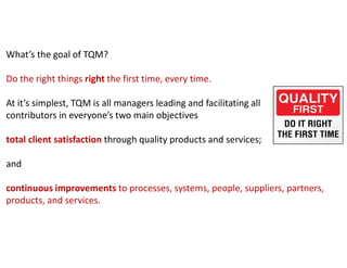 What’s the goal of TQM?
Do the right things right the first time, every time.
At it’s simplest, TQM is all managers leading and facilitating all
contributors in everyone’s two main objectives
total client satisfaction through quality products and services;
and
continuous improvements to processes, systems, people, suppliers, partners,
products, and services.
 