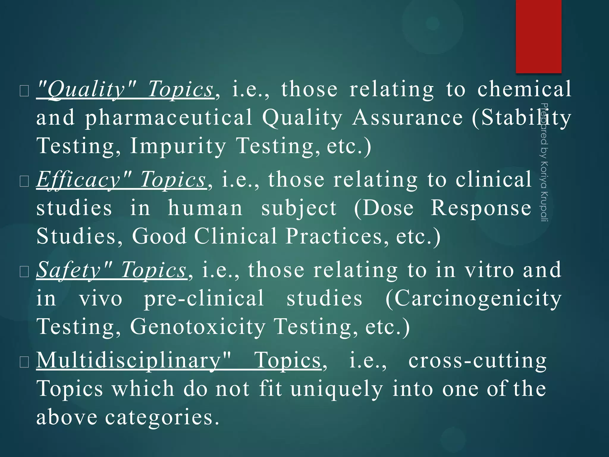 "Quality" Topics, i.e., those relating to chemical
and pharmaceutical Quality Assurance (Stability
Testing, Impurity Testing, etc.)
Efficacy" Topics, i.e., those relating to clinical
studies in human subject (Dose Response
Studies, Good Clinical Practices, etc.)
Safety" Topics, i.e., those relating to in vitro and
in vivo pre-clinical studies (Carcinogenicity
Testing, Genotoxicity Testing, etc.)
Multidisciplinary" Topics, i.e., cross-cutting
Topics which do not fit uniquely into one of the
above categories.
 