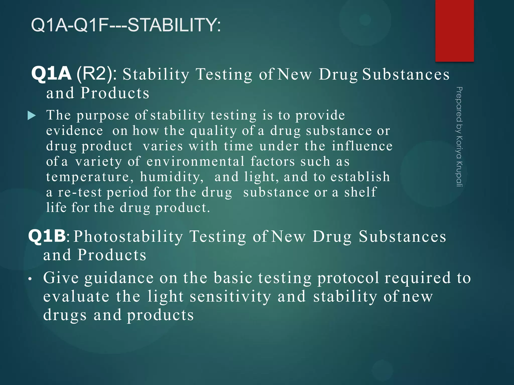 Q1A-Q1F---STABILITY:
 The purpose of stability testing is to provide
evidence on how the quality of a drug substance or
drug product varies with time under the influence
of a variety of environmental factors such as
temperature, humidity, and light, and to establish
a re-test period for the drug substance or a shelf
life for the drug product.
Q1A (R2): Stability Testing of New Drug Substances
and Products
Q1B: Photostability Testing of New Drug Substances
and Products
• Give guidance on the basic testing protocol required to
evaluate the light sensitivity and stability of new
drugs and products
 