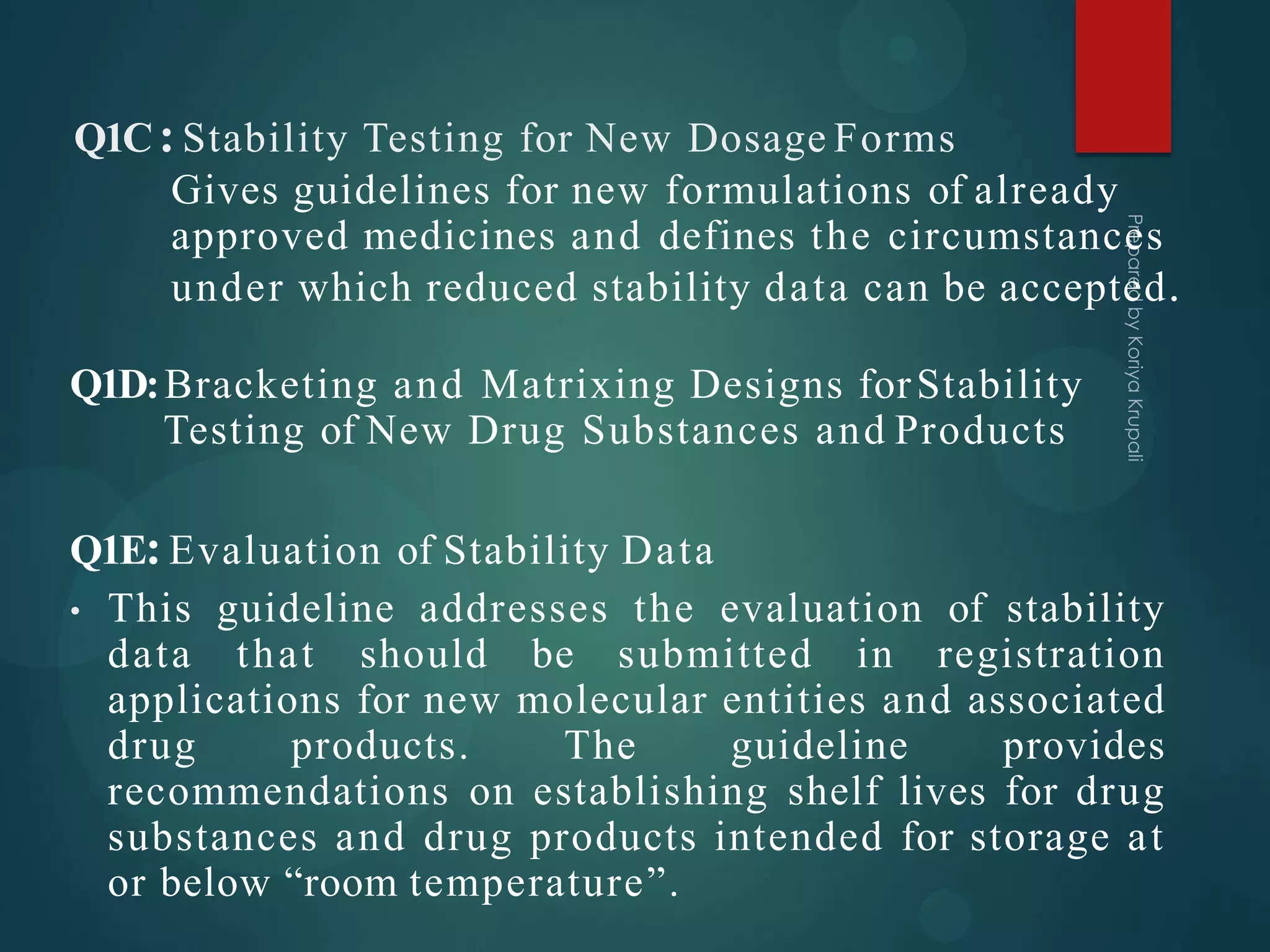 Q1C:Stability Testing for New Dosage Forms
Gives guidelines for new formulations of already
approved medicines and defines the circumstances
under which reduced stability data can be accepted.
Q1D:Bracketing and Matrixing Designs forStability
Testing of New Drug Substances and Products
Q1E:Evaluation of Stability Data
• This guideline addresses the evaluation of stability
data that should be submitted in registration
applications for new molecular entities and associated
drug products. The guideline provides
recommendations on establishing shelf lives for drug
substances and drug products intended for storage at
or below “room temperature”.
 