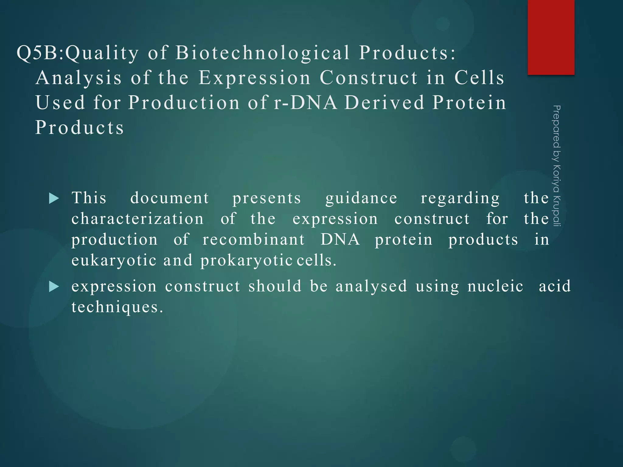 Q5B:Quality of Biotechnological Products:
Analysis of the Expression Construct in Cells
Used for Production of r-DNA Derived Protein
Products
 This document presents guidance regarding the
characterization of the expression construct for the
production of recombinant DNA protein products in
eukaryotic and prokaryotic cells.
 expression construct should be analysed using nucleic acid
techniques.
 