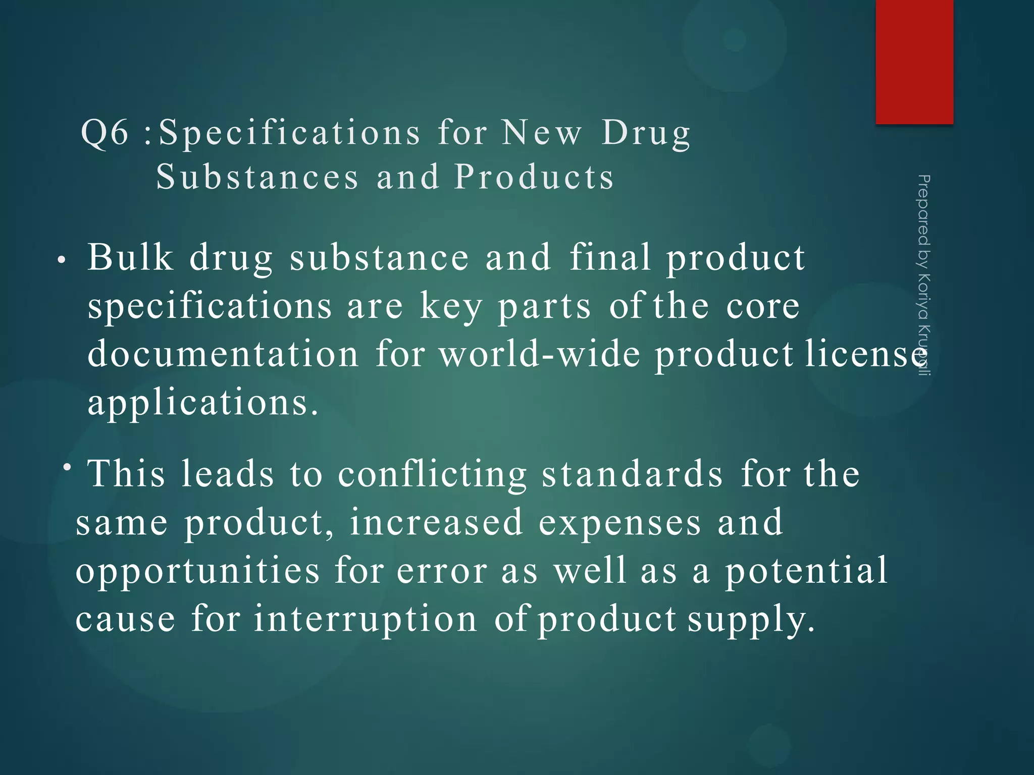 Q6 :Specifications for New Drug
Substances and Products
• Bulk drug substance and final product
specifications are key parts of the core
documentation for world-wide product license
applications.
• This leads to conflicting standards for the
same product, increased expenses and
opportunities for error as well as a potential
cause for interruption of product supply.
 