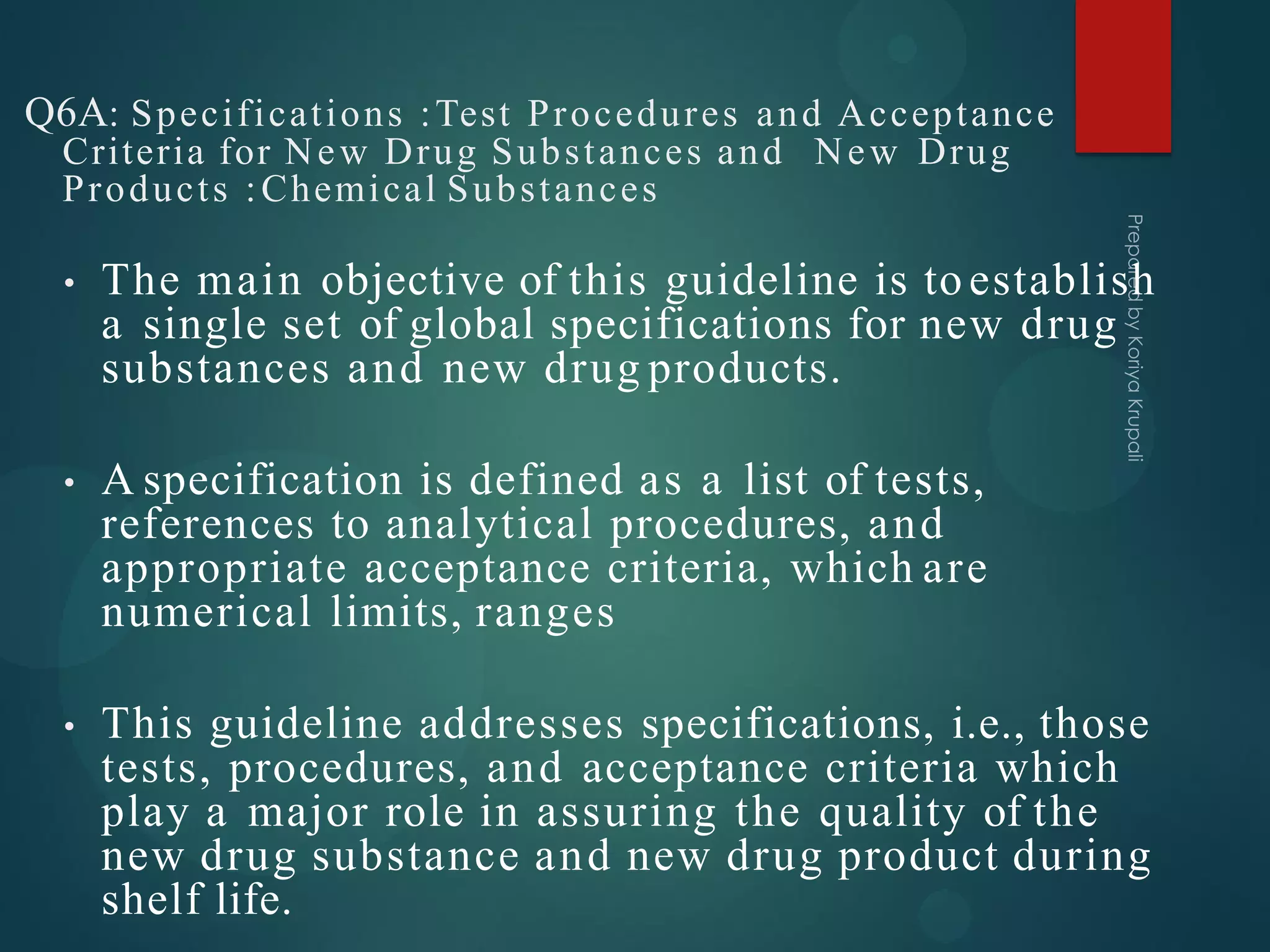 Q6A: Specifications :Test Procedures and Acceptance
Criteria for New Drug Substances and New Drug
Products :Chemical Substances
• The main objective of this guideline is toestablish
a single set of global specifications for new drug
substances and new drug products.
• A specification is defined as a list of tests,
references to analytical procedures, and
appropriate acceptance criteria, which are
numerical limits, ranges
• This guideline addresses specifications, i.e., those
tests, procedures, and acceptance criteria which
play a major role in assuring the quality of the
new drug substance and new drug product during
shelf life.
 