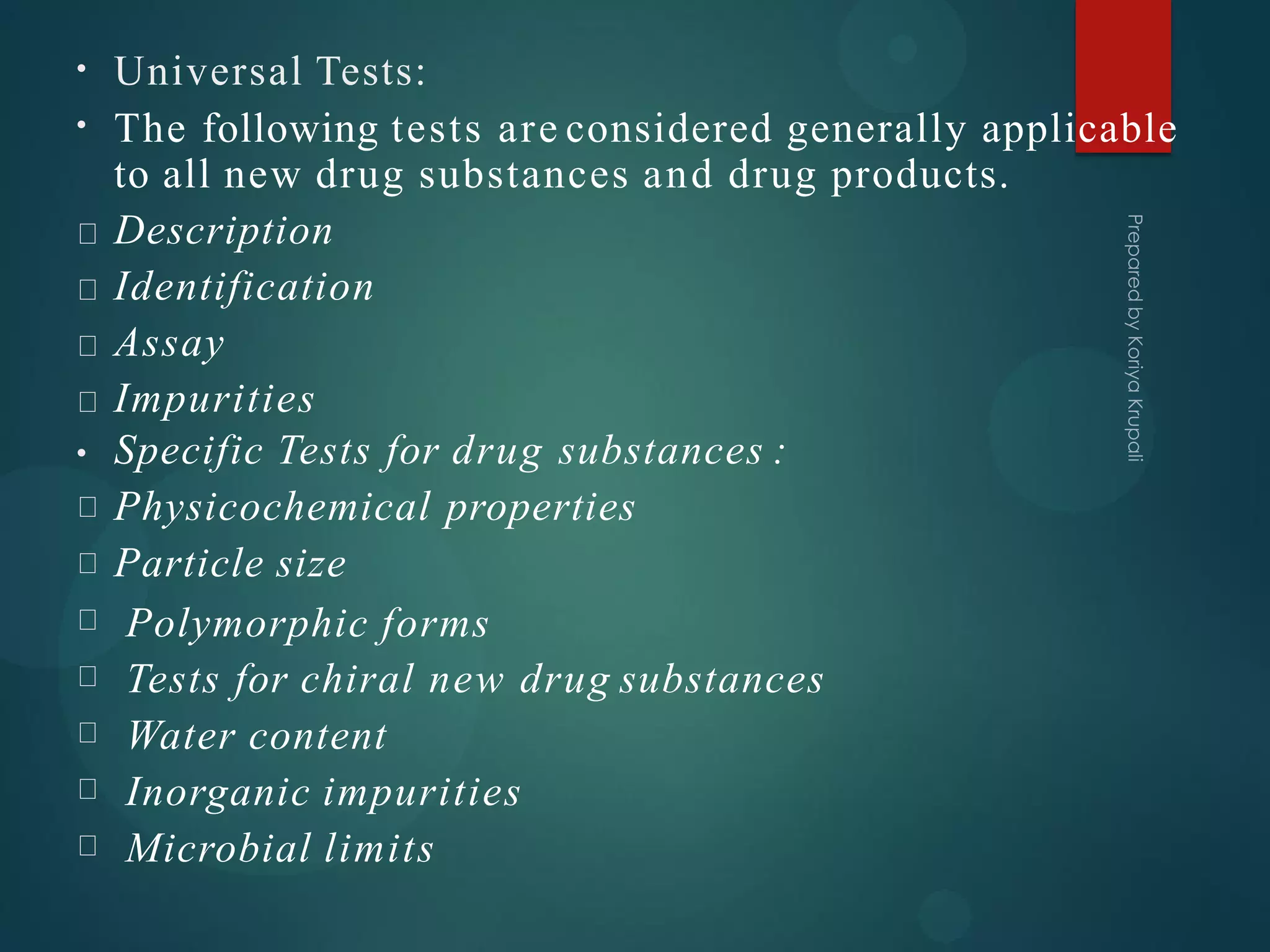 Universal Tests:
•
• The following tests are considered generally applicable
to all new drug substances and drug products.
Description
Identification
Assay
Impurities
• Specific Tests for drug substances :
Physicochemical properties
Particle size
Polymorphic forms
Tests for chiral new drug substances
Water content
Inorganic impurities
Microbial limits
 