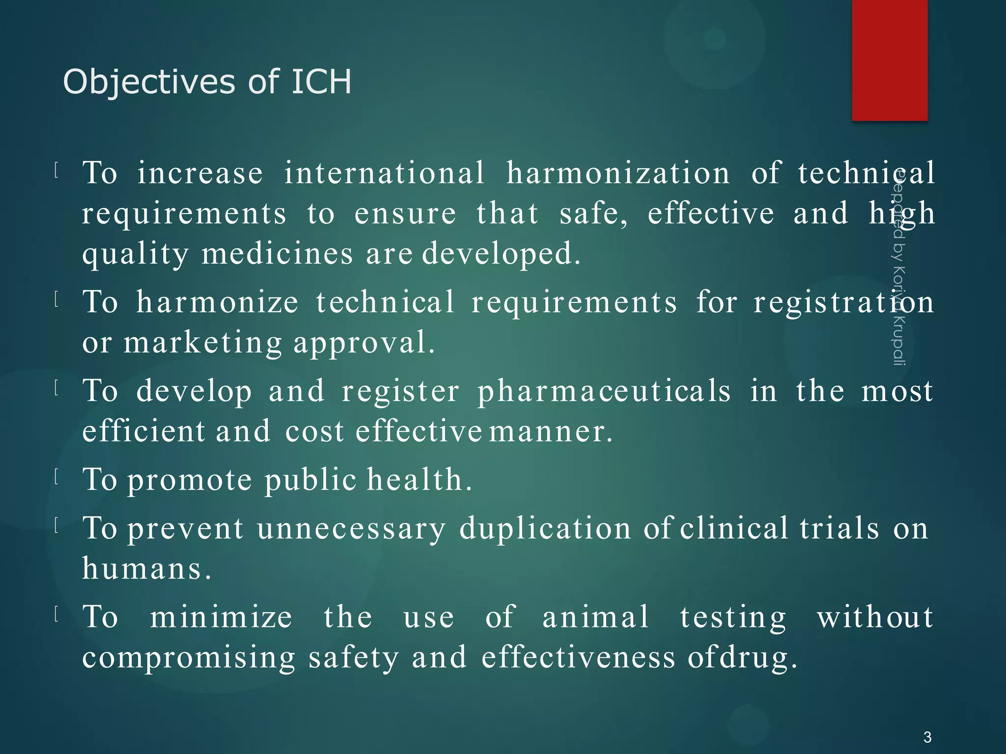 Objectives of ICH
3
To increase international harmonization of technical
requirements to ensure that safe, effective and high
quality medicines are developed.
To harmonize technical requirements for registration
or marketing approval.
To develop and register pharmaceuticals in the most
efficient and cost effective manner.
To promote public health.
To prevent unnecessary duplication of clinical trials on
humans.
To minimize the use of animal testing without
compromising safety and effectiveness ofdrug.
 