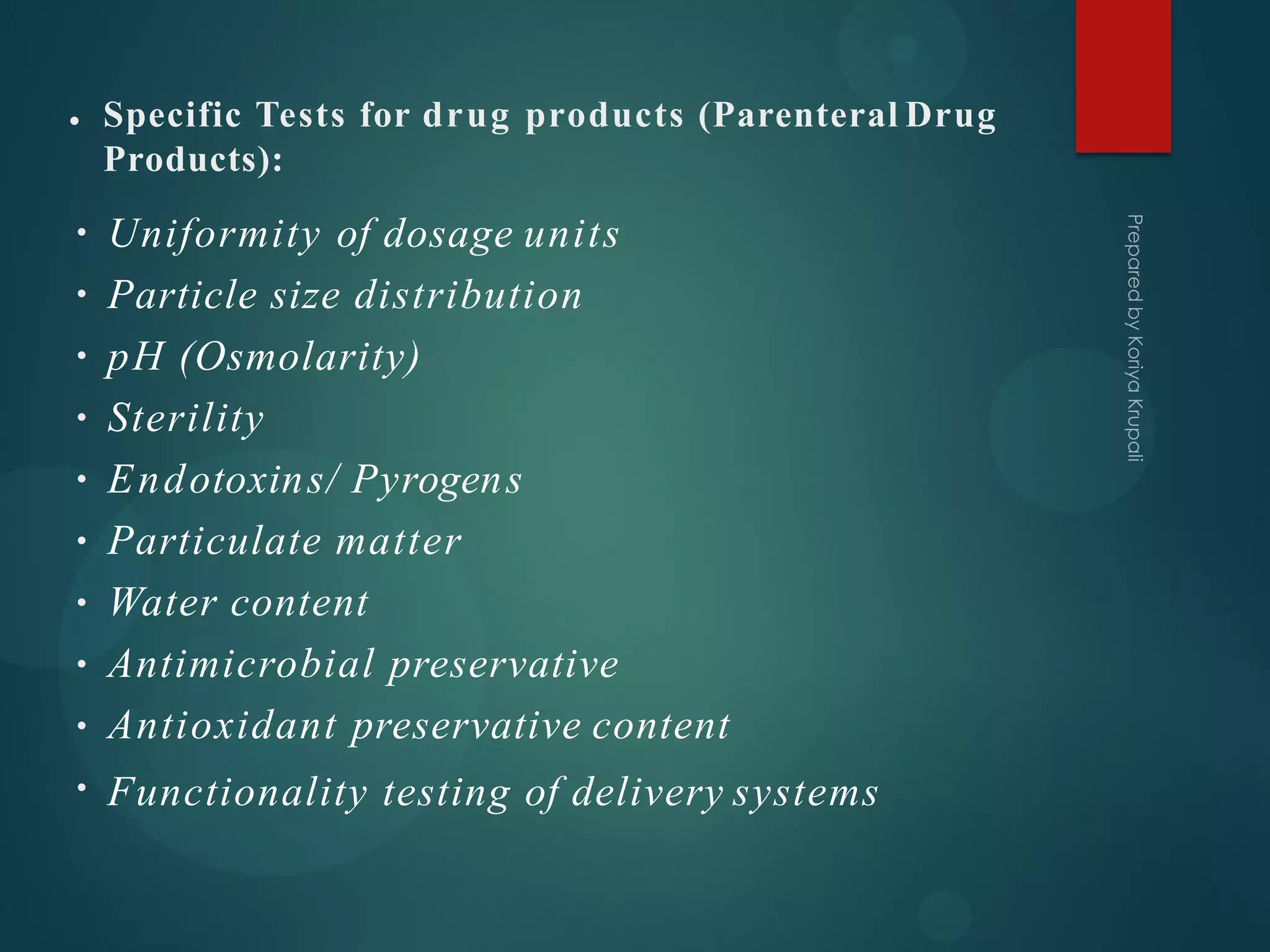 • Specific Tests for drug products (Parenteral Drug
Products):
•
•
•
•
•
•
•
•
•
•
Uniformity of dosage units
Particle size distribution
pH (Osmolarity)
Sterility
Endotoxins/ Pyrogens
Particulate matter
Water content
Antimicrobial preservative
Antioxidant preservative content
Functionality testing of delivery systems
 