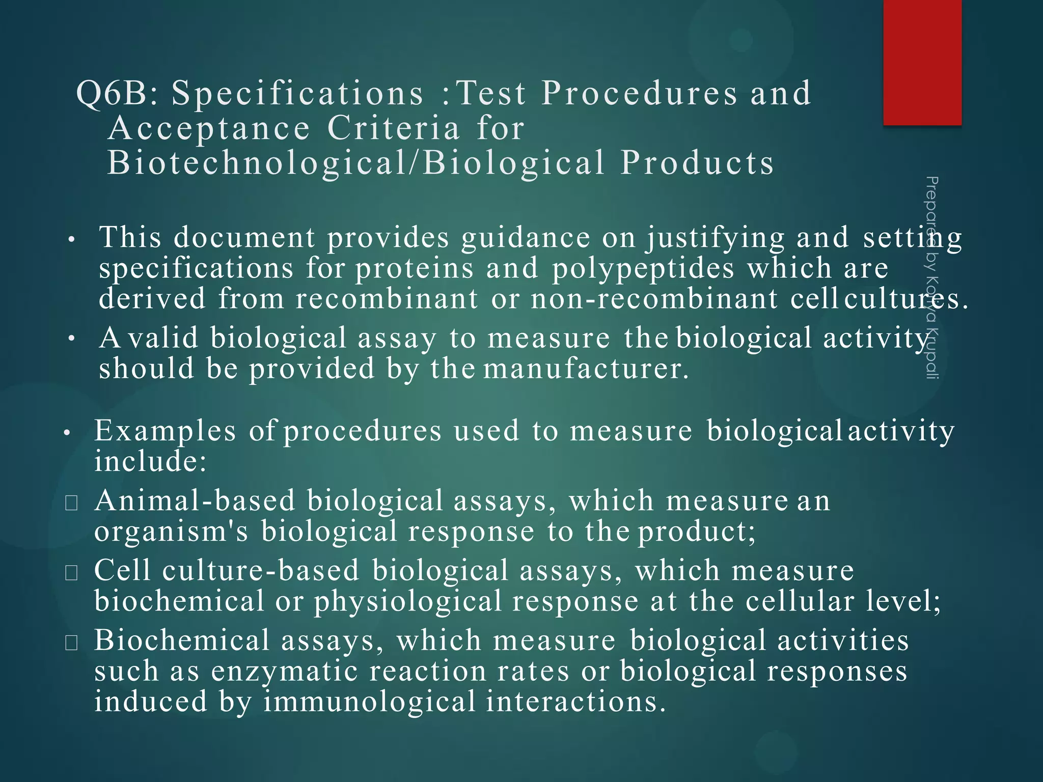 Q6B: Specifications :Test Procedures and
Acceptance Criteria for
Biotechnological/Biological Products
•
• This document provides guidance on justifying and setting
specifications for proteins and polypeptides which are
derived from recombinant or non-recombinant cell cultures.
A valid biological assay to measure the biological activity
should be provided by the manufacturer.
• Examples of procedures used to measure biologicalactivity
include:
Animal-based biological assays, which measure an
organism's biological response to the product;
Cell culture-based biological assays, which measure
biochemical or physiological response at the cellular level;
Biochemical assays, which measure biological activities
such as enzymatic reaction rates or biological responses
induced by immunological interactions.
 