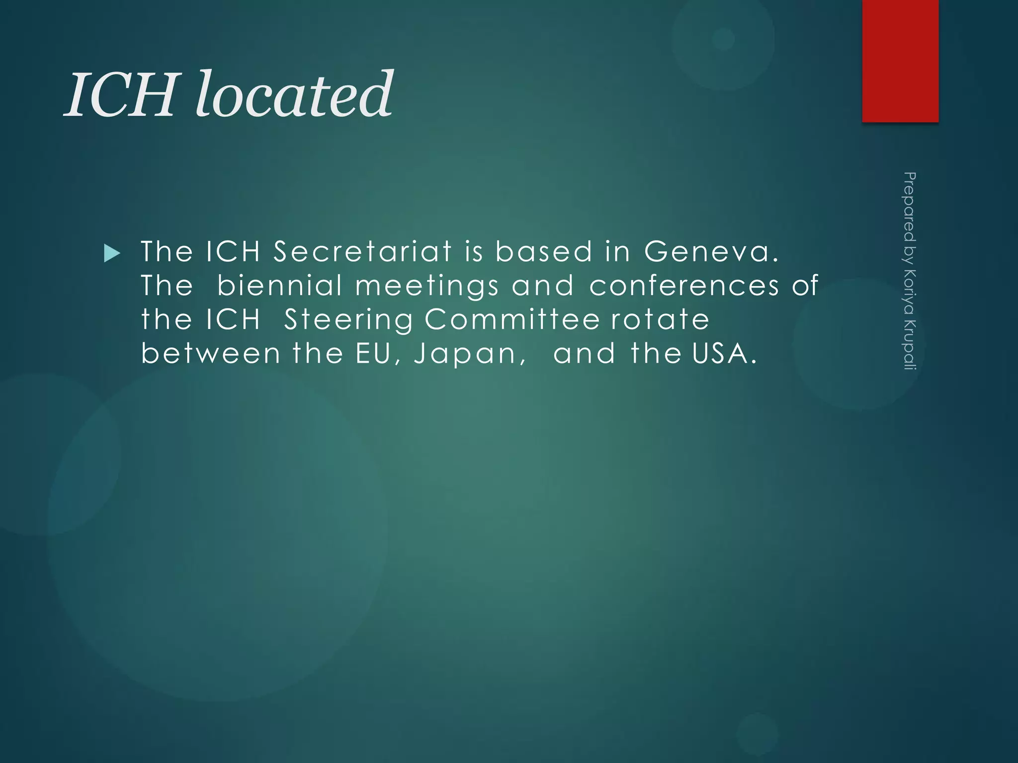 ICH located
 The ICH Secretariat is based in Geneva.
The biennial meetings and conferences of
the ICH Steering Committee rotate
between the EU, Japan, and the USA.
 