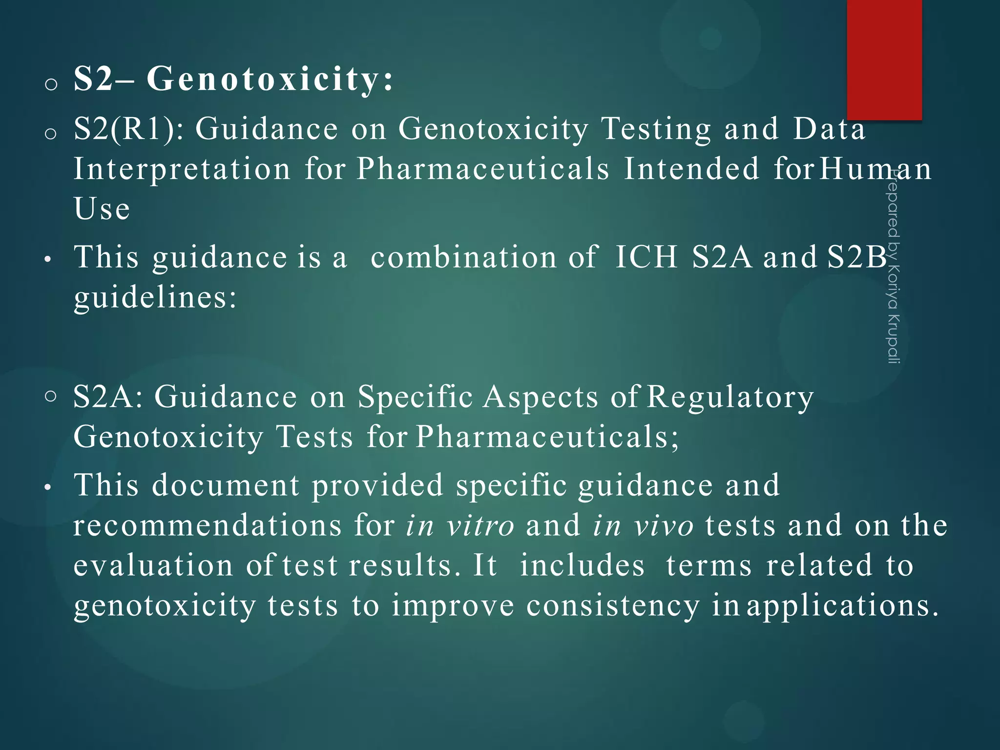 o S2– Genotoxicity:
o S2(R1): Guidance on Genotoxicity Testing and Data
Interpretation for Pharmaceuticals Intended for Human
Use
• This guidance is a combination of ICH S2A and S2B
guidelines:
o S2A: Guidance on Specific Aspects of Regulatory
Genotoxicity Tests for Pharmaceuticals;
• This document provided specific guidance and
recommendations for in vitro and in vivo tests and on the
evaluation of test results. It includes terms related to
genotoxicity tests to improve consistency in applications.
 