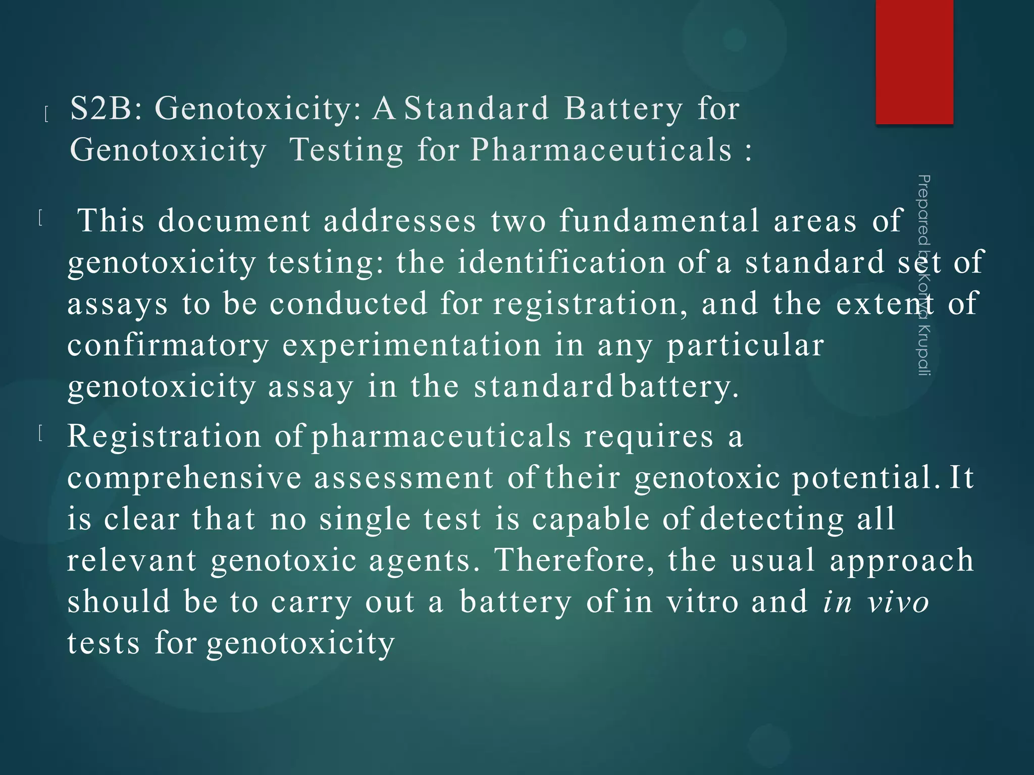 S2B: Genotoxicity: A Standard Battery for
Genotoxicity Testing for Pharmaceuticals :
This document addresses two fundamental areas of
genotoxicity testing: the identification of a standard set of
assays to be conducted for registration, and the extent of
confirmatory experimentation in any particular
genotoxicity assay in the standard battery.
Registration of pharmaceuticals requires a
comprehensive assessment of their genotoxic potential. It
is clear that no single test is capable of detecting all
relevant genotoxic agents. Therefore, the usual approach
should be to carry out a battery of in vitro and in vivo
tests for genotoxicity
 