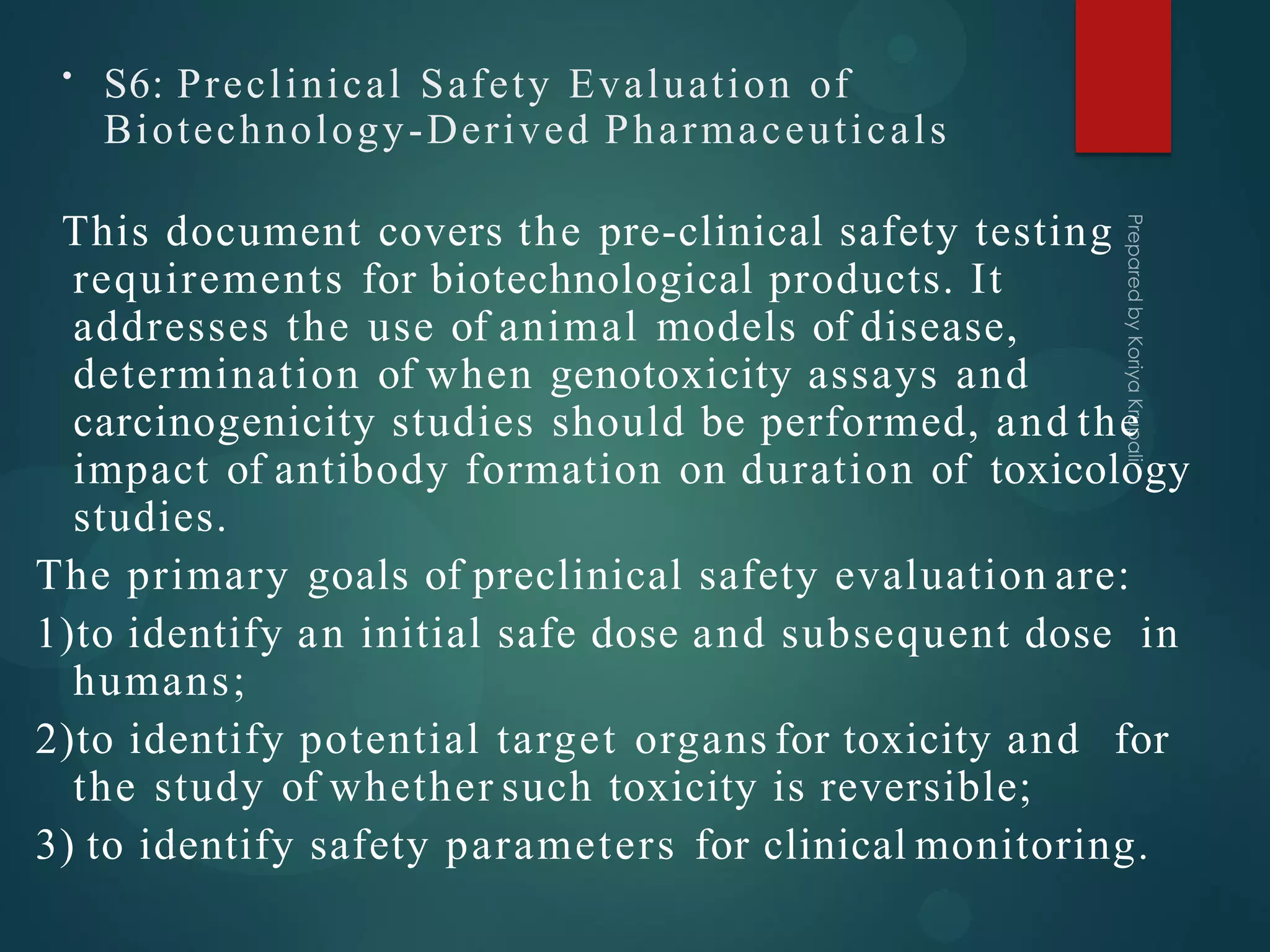 • S6: Preclinical Safety Evaluation of
Biotechnology-Derived Pharmaceuticals
This document covers the pre-clinical safety testing
requirements for biotechnological products. It
addresses the use of animal models of disease,
determination of when genotoxicity assays and
carcinogenicity studies should be performed, and the
impact of antibody formation on duration of toxicology
studies.
The primary goals of preclinical safety evaluation are:
1)to identify an initial safe dose and subsequent dose in
humans;
2)to identify potential target organs for toxicity and for
the study of whether such toxicity is reversible;
3) to identify safety parameters for clinical monitoring.
 