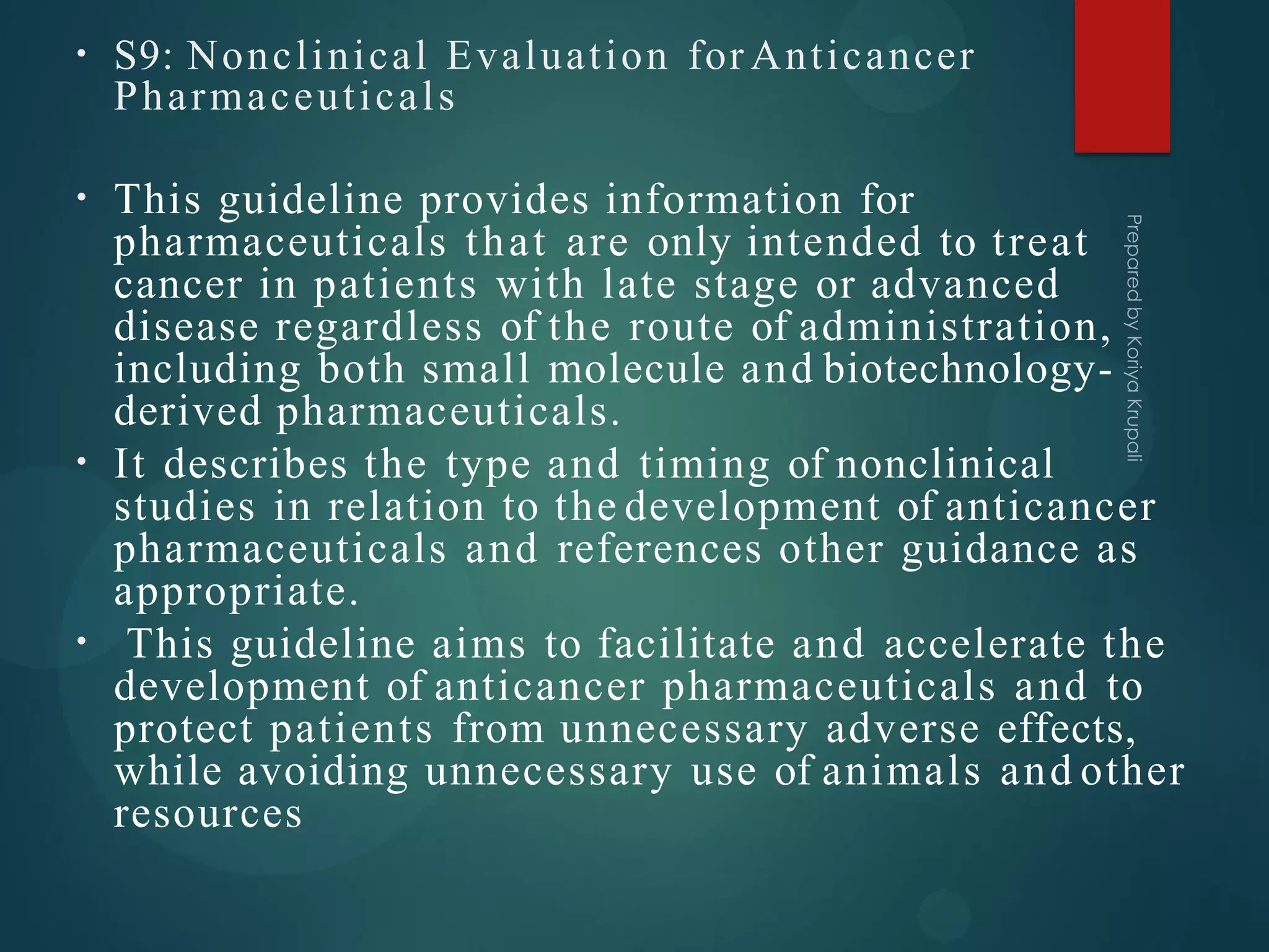 • S9: Nonclinical Evaluation for Anticancer
Pharmaceuticals
•
•
•
This guideline provides information for
pharmaceuticals that are only intended to treat
cancer in patients with late stage or advanced
disease regardless of the route of administration,
including both small molecule and biotechnology-
derived pharmaceuticals.
It describes the type and timing of nonclinical
studies in relation to the development of anticancer
pharmaceuticals and references other guidance as
appropriate.
This guideline aims to facilitate and accelerate the
development of anticancer pharmaceuticals and to
protect patients from unnecessary adverse effects,
while avoiding unnecessary use of animals and other
resources
 