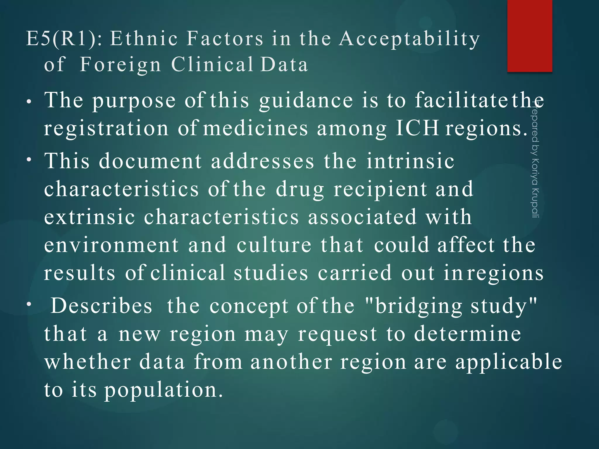 E5(R1): Ethnic Factors in the Acceptability
of Foreign Clinical Data
•
•
• The purpose of this guidance is to facilitatethe
registration of medicines among ICH regions.
This document addresses the intrinsic
characteristics of the drug recipient and
extrinsic characteristics associated with
environment and culture that could affect the
results of clinical studies carried out in regions
Describes the concept of the "bridging study"
that a new region may request to determine
whether data from another region are applicable
to its population.
 