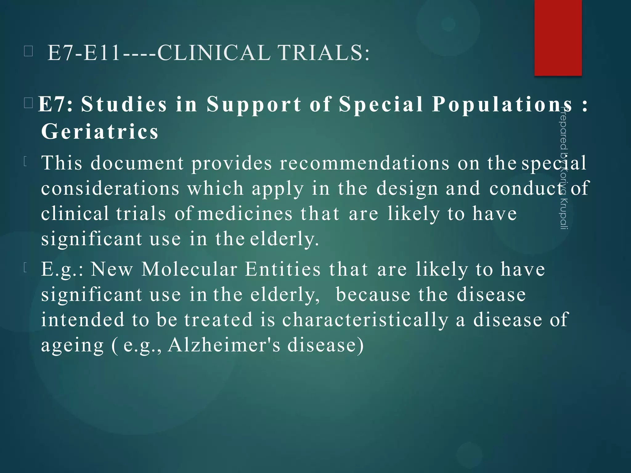 E7-E11----CLINICAL TRIALS:
E7: Studies in Support of Special Populations :
Geriatrics
This document provides recommendations on the special
considerations which apply in the design and conduct of
clinical trials of medicines that are likely to have
significant use in the elderly.
E.g.: New Molecular Entities that are likely to have
significant use in the elderly, because the disease
intended to be treated is characteristically a disease of
ageing ( e.g., Alzheimer's disease)
 