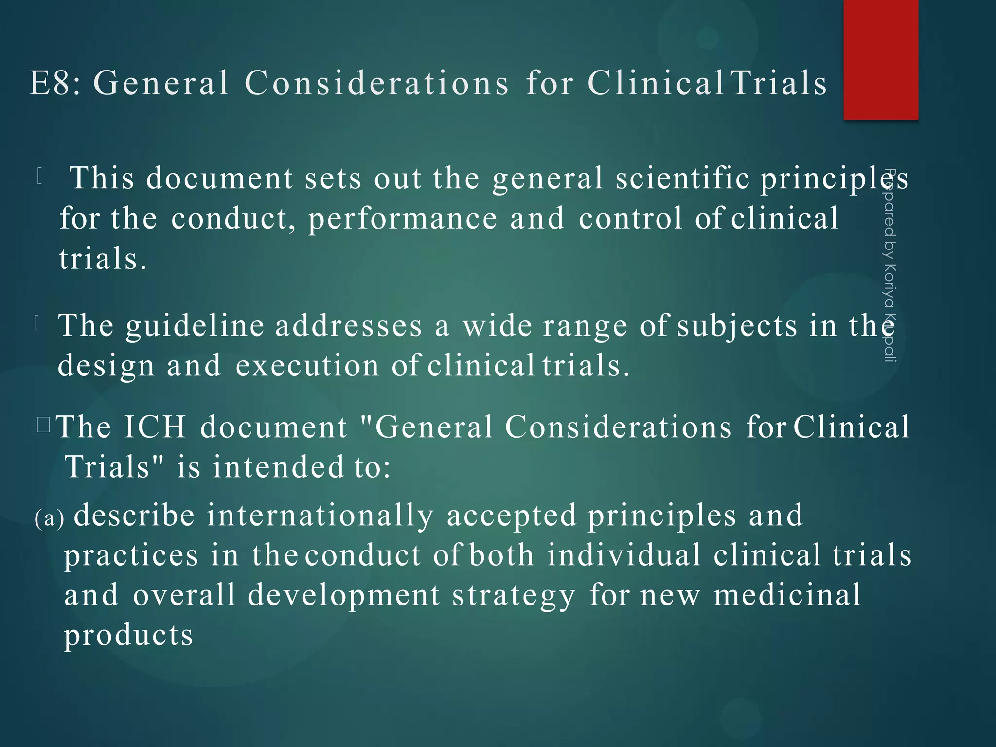 E8: General Considerations for Clinical Trials
This document sets out the general scientific principles
for the conduct, performance and control of clinical
trials.
The guideline addresses a wide range of subjects in the
design and execution of clinical trials.
The ICH document "General Considerations for Clinical
Trials" is intended to:
(a) describe internationally accepted principles and
practices in the conduct of both individual clinical trials
and overall development strategy for new medicinal
products
 