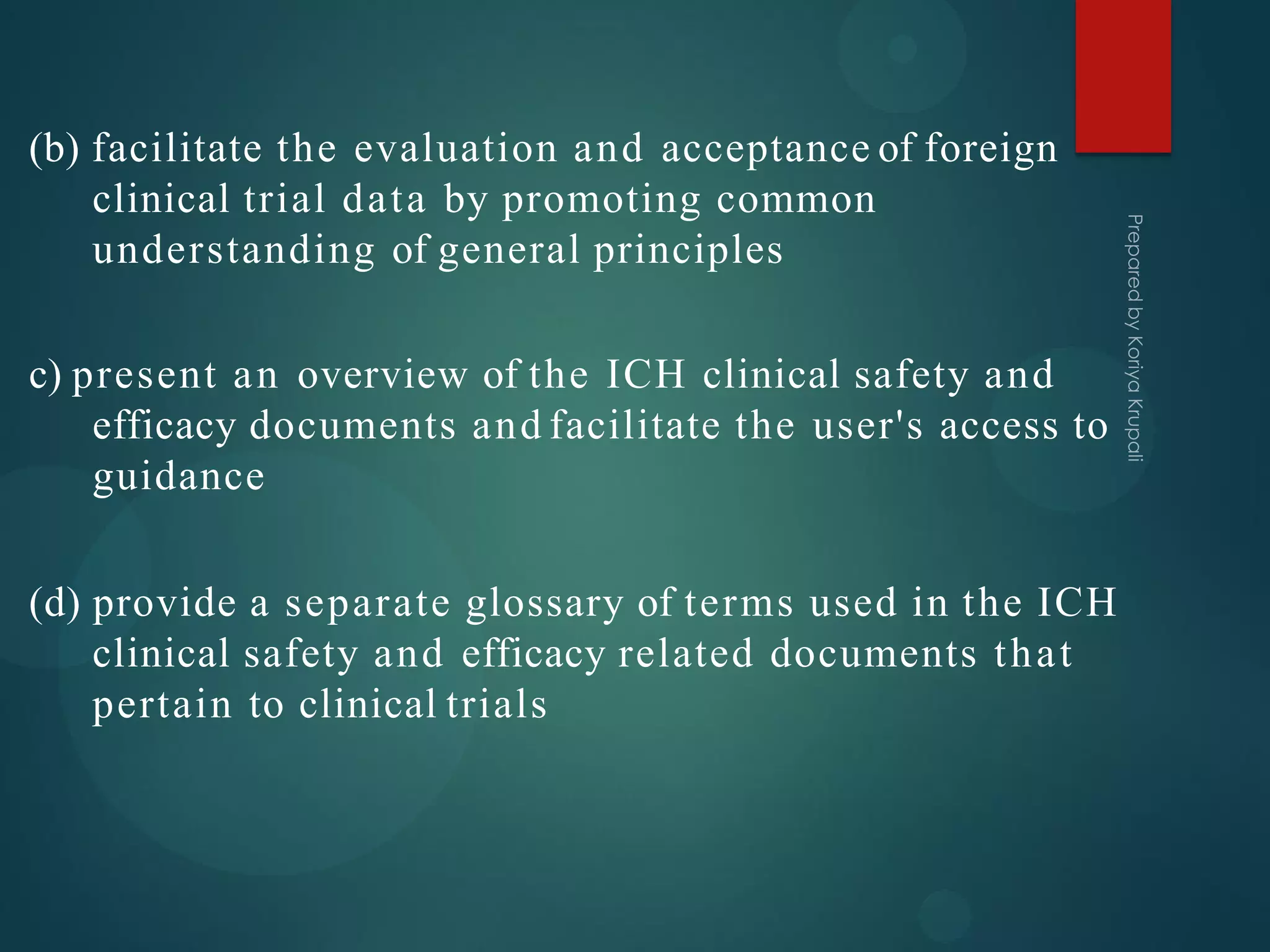 (b) facilitate the evaluation and acceptance of foreign
clinical trial data by promoting common
understanding of general principles
c) present an overview of the ICH clinical safety and
efficacy documents and facilitate the user's access to
guidance
(d) provide a separate glossary of terms used in the ICH
clinical safety and efficacy related documents that
pertain to clinical trials
 