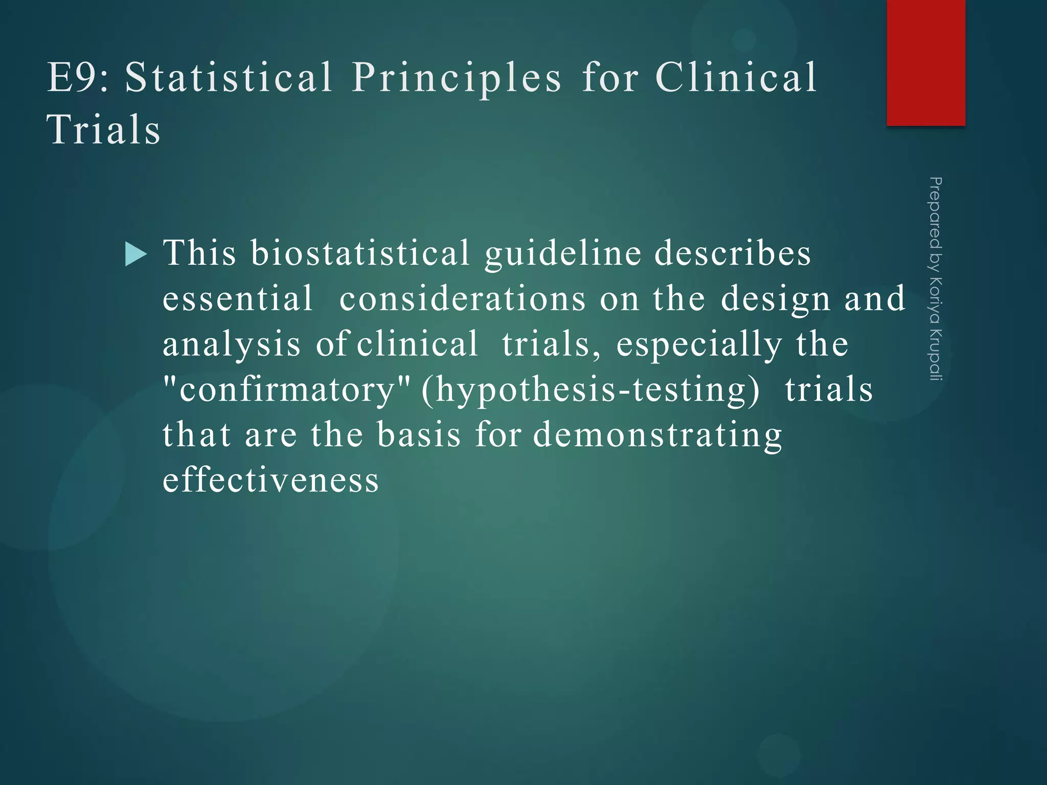 E9: Statistical Principles for Clinical
Trials
 This biostatistical guideline describes
essential considerations on the design and
analysis of clinical trials, especially the
"confirmatory" (hypothesis-testing) trials
that are the basis for demonstrating
effectiveness
 