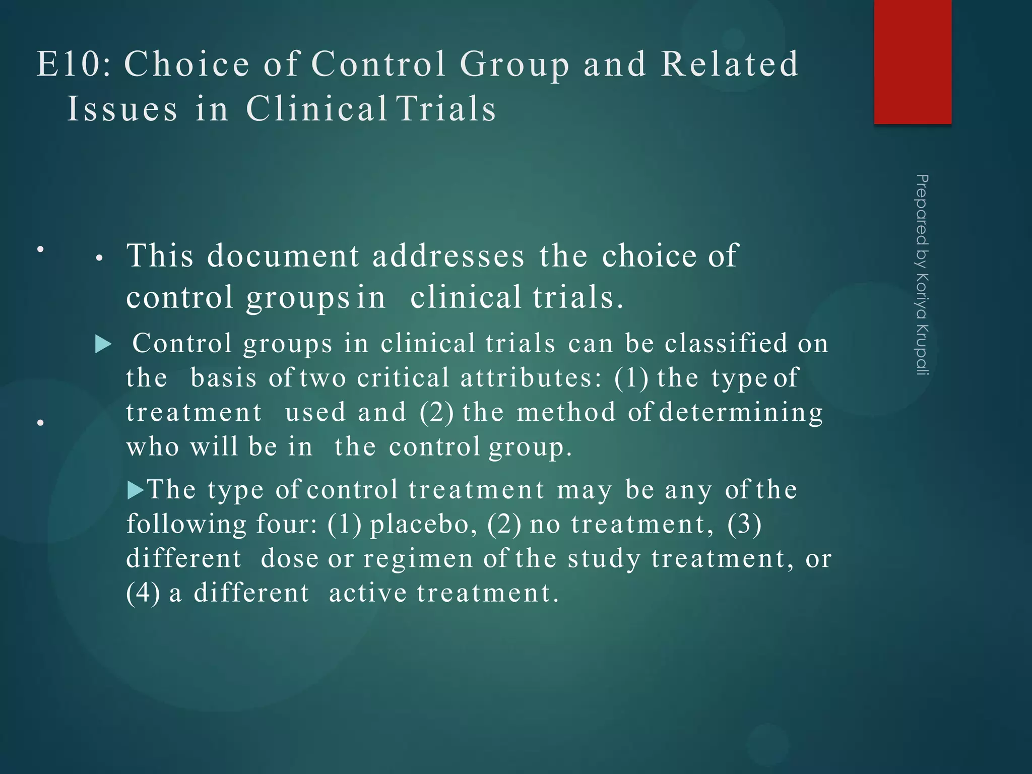 E10: Choice of Control Group and Related
Issues in Clinical Trials
• This document addresses the choice of
control groups in clinical trials.
 Control groups in clinical trials can be classified on
the basis of two critical attributes: (1) the type of
treatment used and (2) the method of determining
who will be in the control group.
The type of control treatment may be any of the
following four: (1) placebo, (2) no treatment, (3)
different dose or regimen of the study treatment, or
(4) a different active treatment.
•
•
 