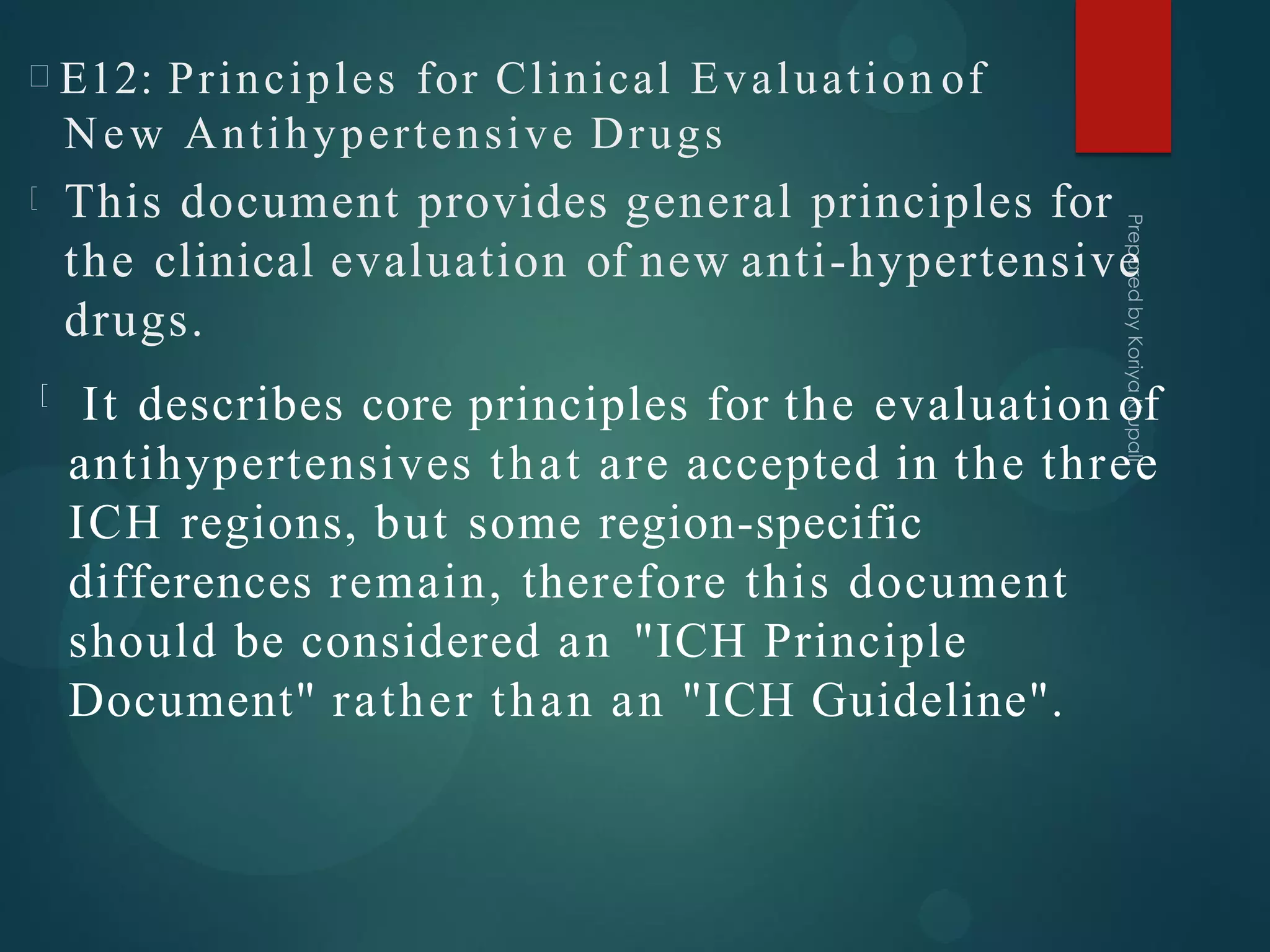 E12: Principles for Clinical Evaluation of
New Antihypertensive Drugs
This document provides general principles for
the clinical evaluation of new anti-hypertensive
drugs.
It describes core principles for the evaluation of
antihypertensives that are accepted in the three
ICH regions, but some region-specific
differences remain, therefore this document
should be considered an "ICH Principle
Document" rather than an "ICH Guideline".
 
