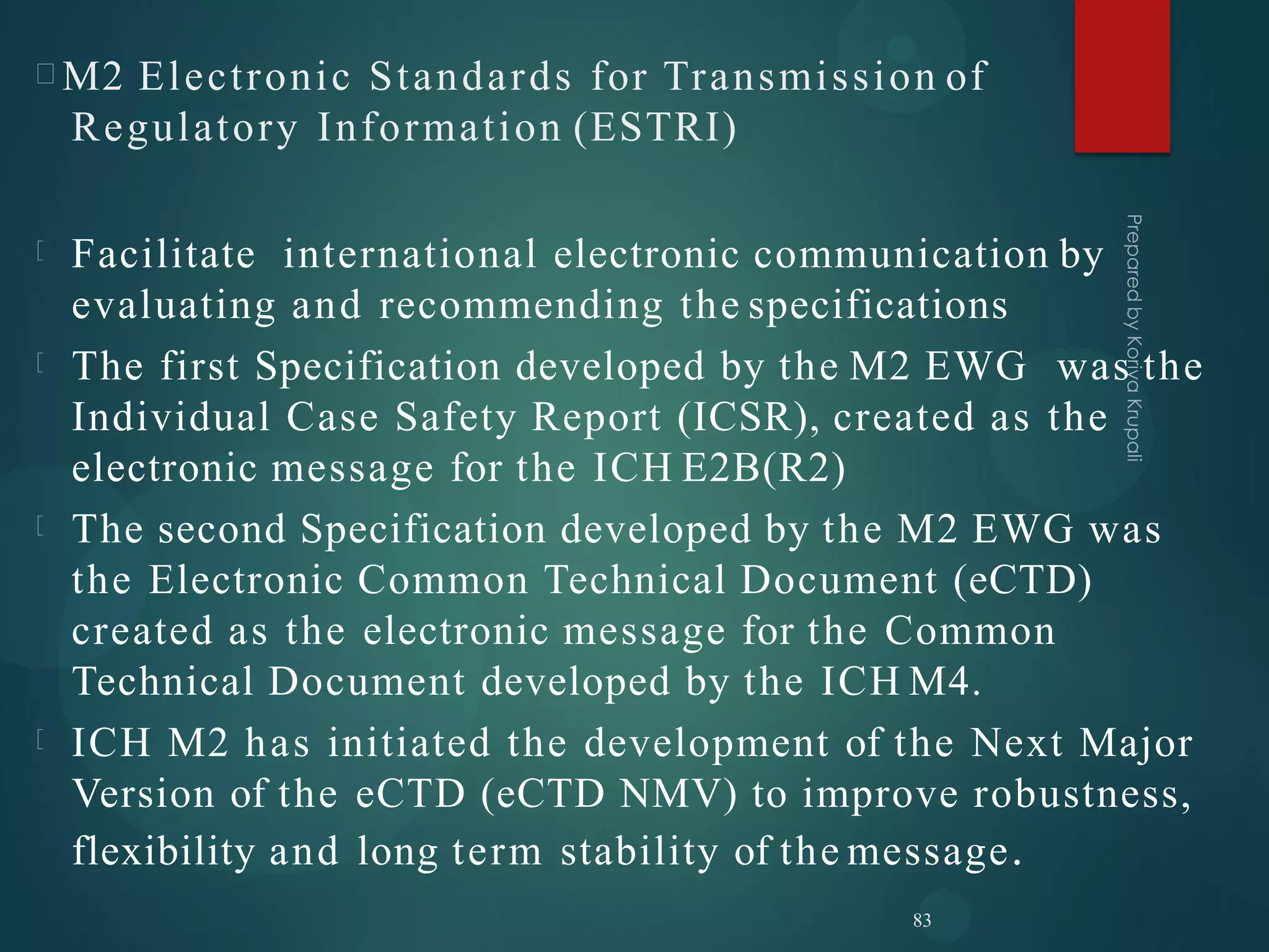 M2 Electronic Standards for Transmission of
Regulatory Information (ESTRI)
Facilitate international electronic communication by
evaluating and recommending the specifications
The first Specification developed by the M2 EWG was the
Individual Case Safety Report (ICSR), created as the
electronic message for the ICH E2B(R2)
The second Specification developed by the M2 EWG was
the Electronic Common Technical Document (eCTD)
created as the electronic message for the Common
Technical Document developed by the ICH M4.
ICH M2 has initiated the development of the Next Major
Version of the eCTD (eCTD NMV) to improve robustness,
flexibility and long term stability of the message.
83
 