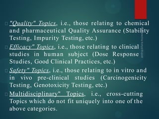 "Quality" Topics, i.e., those relating to chemical
and pharmaceutical Quality Assurance (Stability
Testing, Impurity Testing, etc.)
Efficacy" Topics, i.e., those relating to clinical
studies in human subject (Dose Response
Studies, Good Clinical Practices, etc.)
Safety" Topics, i.e., those relating to in vitro and
in vivo pre-clinical studies (Carcinogenicity
Testing, Genotoxicity Testing, etc.)
Multidisciplinary" Topics, i.e., cross-cutting
Topics which do not fit uniquely into one of the
above categories.
 