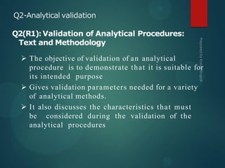 Q2-Analytical validation
Q2(R1):Validation of Analytical Procedures:
Text and Methodology
 The objective of validation of an analytical
procedure is to demonstrate that it is suitable for
its intended purpose
 Gives validation parameters needed for a variety
of analytical methods.
 It also discusses the characteristics that must
be considered during the validation of the
analytical procedures
 