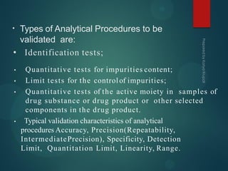 • Types of Analytical Procedures to be
validated are:
• Identification tests;
• Quantitative tests for impurities content;
• Limit tests for the controlof impurities;
• Quantitative tests of the active moiety in samples of
drug substance or drug product or other selected
components in the drug product.
• Typical validation characteristics of analytical
procedures Accuracy, Precision(Repeatability,
IntermediatePrecision), Specificity, Detection
Limit, Quantitation Limit, Linearity, Range.
 