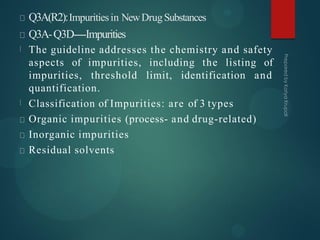 Q3A(R2):Impuritiesin NewDrugSubstances
Q3A-Q3D----Impurities
The guideline addresses the chemistry and safety
aspects of impurities, including the listing of
impurities, threshold limit, identification and
quantification.
Classification of Impurities: are of 3 types
Organic impurities (process- and drug-related)
Inorganic impurities
Residual solvents
 