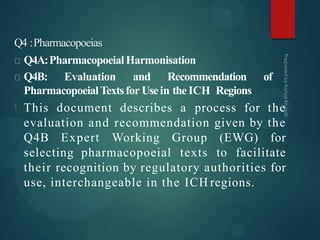 Q4 :Pharmacopoeias
Q4A:PharmacopoeialHarmonisation
Q4B: Evaluation and Recommendation of
PharmacopoeialTextsfor Usein the ICH Regions
This document describes a process for the
evaluation and recommendation given by the
Q4B Expert Working Group (EWG) for
selecting pharmacopoeial texts to facilitate
their recognition by regulatory authorities for
use, interchangeable in the ICH regions.
 