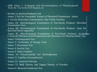 • Q4B Annex 1: Evaluation and Recommendation of Pharmacopoeial
Texts for Use in the ICH Regions on
•
•
•
•
•
•
•
•
•
•
•
•
•
•
•
Residue on Ignition/Sulphated Ash
Annex 2:Test for Extractable Volume of Parenteral Preparations Annex
3: Test for Particulate Contamination: Sub-Visible Particles
Annex 4A: Microbiological Examination of Non-Sterile Products: Microbial
Enumeration Tests
Annex 4B: Microbiological Examination of Non-Sterile Products: Tests for
Specified Micro-organisms
Annex 4C: Microbiological Examination of Non-Sterile Products: Acceptance
Criteria for Pharmaceutical Preparations and Substances for Pharmaceutical Use
Annex 5:Disintegration Test
Annex 6: Uniformity of Dosage Units
Annex 7: Dissolution Test
Annex 8: Sterility Test
Annex 9: Tablet Friability
Annex 10: Polyacrylamide Gel Electrophoresis
Annex 11: Capillary Electrophoresis
Annex 12: Analytical Sieving
Annex 13: Bulk Density and Tapped Density of Powders
Annex14 :Bacterial Endotoxins Test
 