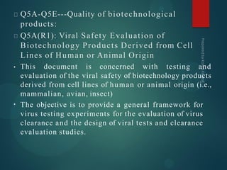 Q5A-Q5E---Quality of biotechnological
products:
Q5A(R1): Viral Safety Evaluation of
Biotechnology Products Derived from Cell
Lines of Human or Animal Origin
•
• This document is concerned with testing and
evaluation of the viral safety of biotechnology products
derived from cell lines of human or animal origin (i.e.,
mammalian, avian, insect)
The objective is to provide a general framework for
virus testing experiments for the evaluation of virus
clearance and the design of viral tests and clearance
evaluation studies.
 