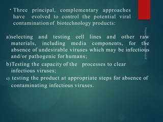 • Three principal, complementary approaches
have evolved to control the potential viral
contamination of biotechnology products:
a)selecting and testing cell lines and other raw
materials, including media components, for the
absence of undesirable viruses which may be infectious
and/or pathogenic for humans;
b)Testing the capacity of the processes to clear
infectious viruses;
c) testing the product at appropriate steps for absence of
contaminating infectious viruses.
 