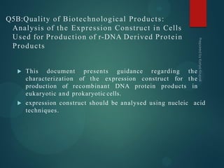 Q5B:Quality of Biotechnological Products:
Analysis of the Expression Construct in Cells
Used for Production of r-DNA Derived Protein
Products
 This document presents guidance regarding the
characterization of the expression construct for the
production of recombinant DNA protein products in
eukaryotic and prokaryotic cells.
 expression construct should be analysed using nucleic acid
techniques.
 