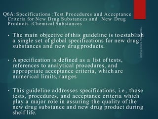 Q6A: Specifications :Test Procedures and Acceptance
Criteria for New Drug Substances and New Drug
Products :Chemical Substances
• The main objective of this guideline is toestablish
a single set of global specifications for new drug
substances and new drug products.
• A specification is defined as a list of tests,
references to analytical procedures, and
appropriate acceptance criteria, which are
numerical limits, ranges
• This guideline addresses specifications, i.e., those
tests, procedures, and acceptance criteria which
play a major role in assuring the quality of the
new drug substance and new drug product during
shelf life.
 