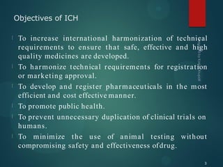 Objectives of ICH
3
To increase international harmonization of technical
requirements to ensure that safe, effective and high
quality medicines are developed.
To harmonize technical requirements for registration
or marketing approval.
To develop and register pharmaceuticals in the most
efficient and cost effective manner.
To promote public health.
To prevent unnecessary duplication of clinical trials on
humans.
To minimize the use of animal testing without
compromising safety and effectiveness ofdrug.
 